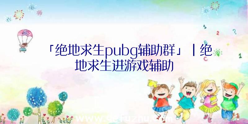 「绝地求生pubg辅助群」|绝地求生进游戏辅助